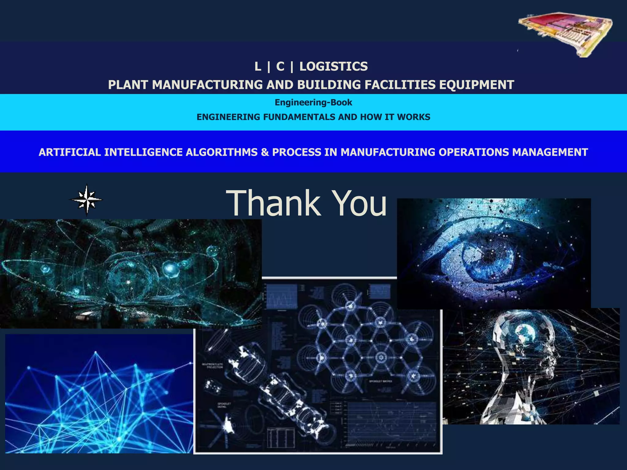 Thank You
L | C | LOGISTICS
PLANT MANUFACTURING AND BUILDING FACILITIES EQUIPMENT
Engineering-Book
ENGINEERING FUNDAMENTALS AND HOW IT WORKS
ARTIFICIAL INTELLIGENCE ALGORITHMS & PROCESS IN MANUFACTURING OPERATIONS MANAGEMENT
 