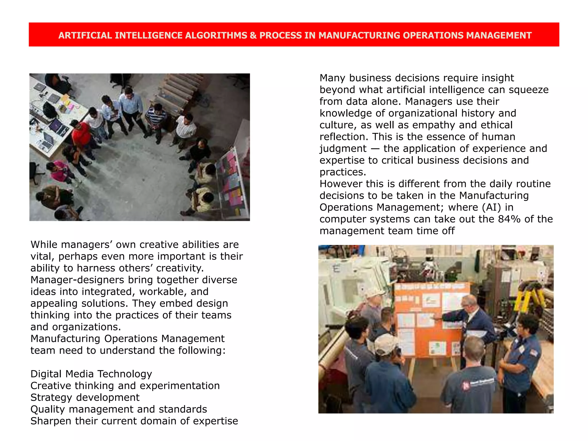 ARTIFICIAL INTELLIGENCE ALGORITHMS & PROCESS IN MANUFACTURING OPERATIONS MANAGEMENT
Many business decisions require insight
beyond what artificial intelligence can squeeze
from data alone. Managers use their
knowledge of organizational history and
culture, as well as empathy and ethical
reflection. This is the essence of human
judgment — the application of experience and
expertise to critical business decisions and
practices.
However this is different from the daily routine
decisions to be taken in the Manufacturing
Operations Management; where (AI) in
computer systems can take out the 84% of the
management team time off
While managers’ own creative abilities are
vital, perhaps even more important is their
ability to harness others’ creativity.
Manager-designers bring together diverse
ideas into integrated, workable, and
appealing solutions. They embed design
thinking into the practices of their teams
and organizations.
Manufacturing Operations Management
team need to understand the following:
Digital Media Technology
Creative thinking and experimentation
Strategy development
Quality management and standards
Sharpen their current domain of expertise
 