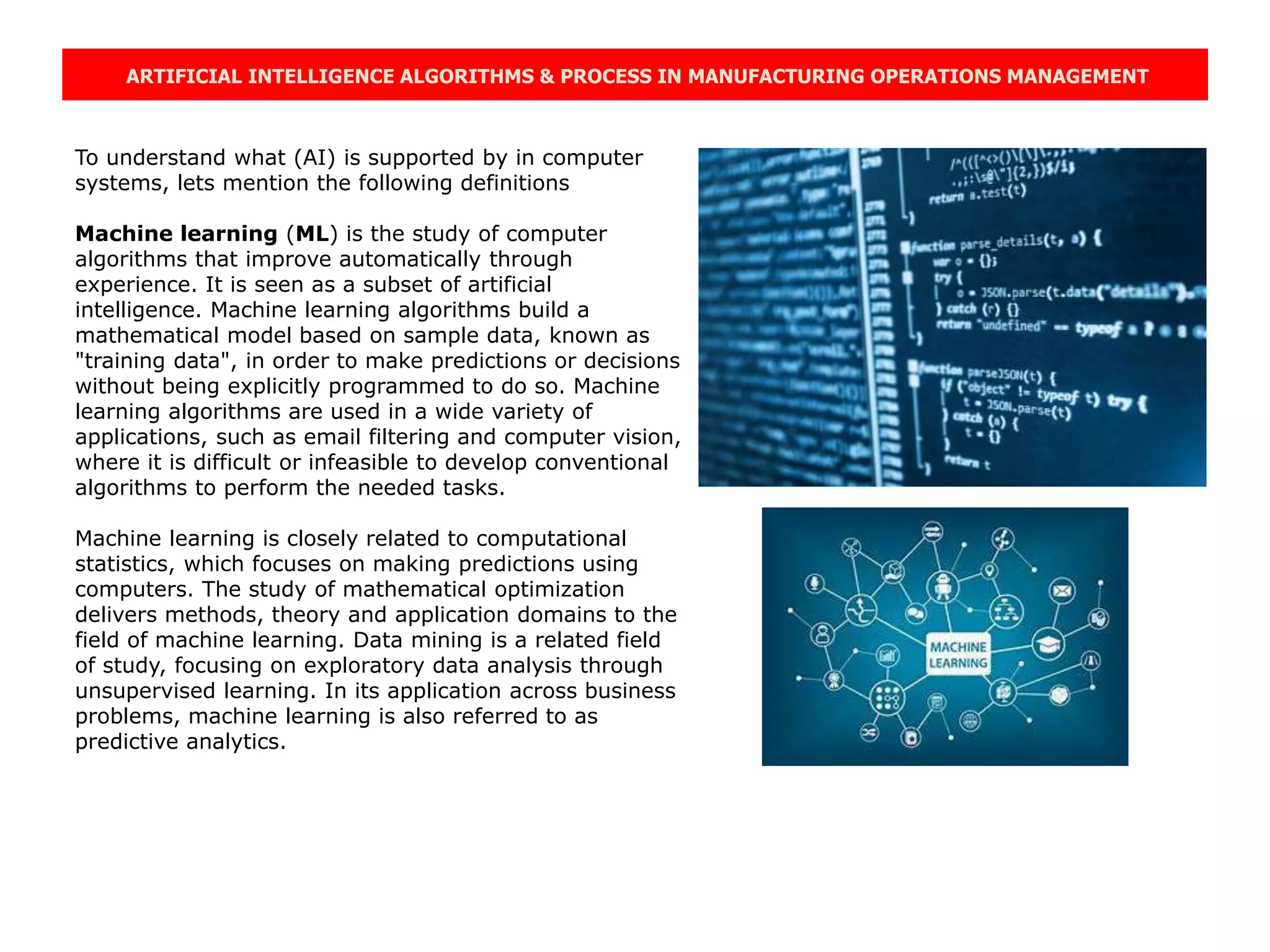 ARTIFICIAL INTELLIGENCE ALGORITHMS & PROCESS IN MANUFACTURING OPERATIONS MANAGEMENT
To understand what (AI) is supported by in computer
systems, lets mention the following definitions
Machine learning (ML) is the study of computer
algorithms that improve automatically through
experience. It is seen as a subset of artificial
intelligence. Machine learning algorithms build a
mathematical model based on sample data, known as
"training data", in order to make predictions or decisions
without being explicitly programmed to do so. Machine
learning algorithms are used in a wide variety of
applications, such as email filtering and computer vision,
where it is difficult or infeasible to develop conventional
algorithms to perform the needed tasks.
Machine learning is closely related to computational
statistics, which focuses on making predictions using
computers. The study of mathematical optimization
delivers methods, theory and application domains to the
field of machine learning. Data mining is a related field
of study, focusing on exploratory data analysis through
unsupervised learning. In its application across business
problems, machine learning is also referred to as
predictive analytics.
 