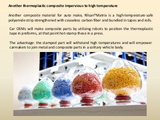 Another thermoplastic composite impervious to high temperature
Another composite material for auto make, Rilsan®Matrix is a high-temperature-safe
polyamide strip strengthened with ceaseless carbon fiber and bundled in tapes and rolls.
Car OEMs will make composite parts by utilizing robots to position the thermoplastic
tape in preforms, at that point hot-stamp these in a press.
The advantage: the stamped part will withstand high temperatures and will empower
carmakers to join metal and composite parts in a solitary vehicle body.
 