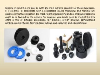 Keeping in mind the end goal to outfit the most extreme capability of these showcases,
it is essential to collaborate with a respectable plastic machining and manufacture
supplier. Firms that utilization the most recent programming and assembling procedures
ought to be favored for the activity. For example, you should need to check if the firm
offers a mix of different procedures, for example, screen printing, computerized
printing, plastic infusion forming, laser cutting, and execution and establishment.
 