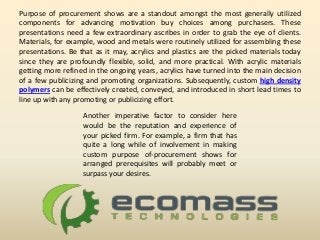 Purpose of procurement shows are a standout amongst the most generally utilized
components for advancing motivation buy choices among purchasers. These
presentations need a few extraordinary ascribes in order to grab the eye of clients.
Materials, for example, wood and metals were routinely utilized for assembling these
presentations. Be that as it may, acrylics and plastics are the picked materials today
since they are profoundly flexible, solid, and more practical. With acrylic materials
getting more refined in the ongoing years, acrylics have turned into the main decision
of a few publicizing and promoting organizations. Subsequently, custom high density
polymers can be effectively created, conveyed, and introduced in short lead times to
line up with any promoting or publicizing effort.
Another imperative factor to consider here
would be the reputation and experience of
your picked firm. For example, a firm that has
quite a long while of involvement in making
custom purpose of-procurement shows for
arranged prerequisites will probably meet or
surpass your desires.
 