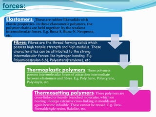 forces:
Elastomers: These are rubber like solids with
elastic properties. In these elastomeric polymers, the
polymer chains are held together by the weakest
intermolecular forces. E.g. Buna-S, Buna-N, Neoprene,
etc.
Fibres: Fibres are the thread forming solids which
possess high tensile strength and high modulus. These
characteristics can be attributed to the strong
intermolecular forces like hydrogen bonding. E.g.
Polyamides(nylon 6,6), Polyesters(terylene), etc.
Thermoplastic polymers: These polymers
possess intermolecular forces of attraction intermediate
between elastomers and fibres. E.g. Polythene, Polystyrene,
Polyvinyls, etc.
Thermosetting polymers: These polymers are
cross-linked or heavily branched molecules, which on
heating undergo extensive cross-linking in moulds and
again become infusible. These cannot be reused. E.g. Urea-
Formaldehyde resins, Bakelite, etc.
 