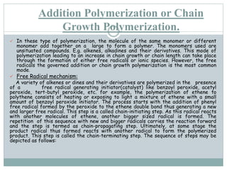 Addition Polymerization or Chain
Growth Polymerization.
 In these type of polymerization, the molecule of the same monomer or different
monomer add together on a large to form a polymer. The monomers used are
unsituated compounds. E.g. alkenes, alkadines and their derivatives. This mode of
polymerization leading to an increase in chain growth or chain length can take place
through the formation of either free radicals or ionic species. However, the free
radicals the governed addition or chain growth polymerization is the most common
mode.
 Free Radical mechanism:
A variety of alkenes or dines and their derivatives are polymerized in the presence
of a free radical generating initiator(catalyst) like benzoyl peroxide, acetyl
peroxide, tert-butyl peroxide, etc. for example, the polymerization of ethene to
polythene consists of heating or exposing to light a mixture of ethene with a small
amount of benzoyl peroxide initiator. The process starts with the addition of phenyl
free radical formed by the peroxide to the ethene double bond thus generating a new
and larger free radical. This step is a called chain-initiating step. As this radical reacts
with another molecules of ethene, another bigger sized radical is formed. The
repetition of this sequence with new and bigger radicals carries the reaction forward
and the step is termed as chain-propagating step. Ultimately, at some stage the
product radical thus formed reacts with another radical to form the polymerized
product. This step is called the chain-terminating step. The sequence of steps may be
depicted as follows:
 