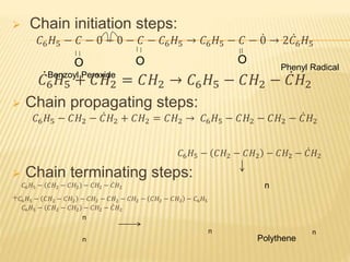  Chain initiation steps:
𝐶6 𝐻5 − 𝐶 − 0 − 0 − 𝐶 − 𝐶6 𝐻5 → 𝐶6 𝐻5 − 𝐶 − 0 → 2 𝐶6 𝐻5
𝐶6 𝐻5 + 𝐶𝐻2 = 𝐶𝐻2 → 𝐶6 𝐻5 − 𝐶𝐻2 − 𝐶𝐻2
 Chain propagating steps:
𝐶6 𝐻5 − 𝐶𝐻2 − 𝐶𝐻2 + 𝐶𝐻2 = 𝐶𝐻2 → 𝐶6 𝐻5 − 𝐶𝐻2 − 𝐶𝐻2 − 𝐶𝐻2
𝐶6 𝐻5 − 𝐶𝐻2 − 𝐶𝐻2 − 𝐶𝐻2 − 𝐶𝐻2
 Chain terminating steps:
𝐶6 𝐻5 − 𝐶𝐻2 − 𝐶𝐻2 − 𝐶𝐻2 − 𝐶𝐻2
+ 𝐶6 𝐻5 − 𝐶𝐻2 − 𝐶𝐻2 − 𝐶𝐻2 − 𝐶𝐻2 − 𝐶𝐻2 − 𝐶𝐻2 − 𝐶𝐻2 − 𝐶6 𝐻5
𝐶6 𝐻5 − 𝐶𝐻2 − 𝐶𝐻2 − 𝐶𝐻2 − 𝐶𝐻2
OOO
n
Benzoyl Peroxide
Phenyl Radical
Polythene
n
n
n n
 
