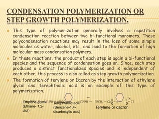 CONDENSATION POLYMERIZATION OR
STEP GROWTH POLYMERIZATION.
 This type of polymerization generally involves a repetition
condensation reaction between two bi-functional monomers. These
polycondensation reactions may result in the loss of some simple
molecules as water, alcohol, etc., and lead to the formation of high
molecular mass condensation polymers.
 In these reactions, the product of each step is again a bi-functional
species and the sequence of condensation goes on. Since, each step
produces a distinct functionalized species and is independent of
each other, this process is also called as step growth polymerization.
 The formation of terylene or Dacron by the interaction of ethylene
glycol and terephthalic acid is an example of this type of
polymerization.
𝑛𝐻𝑂𝐻2 𝐶 − 𝐶𝐻2 𝑂𝐻 + 𝑛𝐻𝑂𝑂𝐶 − −𝐶𝑂𝑂𝐻 → 𝑂𝐶𝐻2 − 𝐶𝐻2 − 𝐶 − − 𝐶
n
0 0Ethylene glycol
(Ethane- 1,2-
diol)
Terephtahlic acid
(Benzene-1,4-
dicarboxylic acid)
Terylene or dacron
 