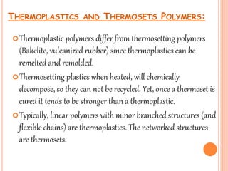 Thermoplastic polymers differ from thermosetting polymers
(Bakelite, vulcanized rubber) since thermoplastics can be
remelted and remolded.
Thermosetting plastics when heated, will chemically
decompose, so they can not be recycled. Yet, once a thermoset is
cured it tends to be stronger than a thermoplastic.
Typically, linear polymers with minor branched structures (and
flexible chains) are thermoplastics. The networked structures
are thermosets.
17
THERMOPLASTICS AND THERMOSETS POLYMERS:
 