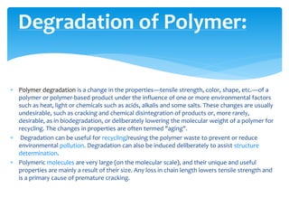  Polymer degradation is a change in the properties—tensile strength, color, shape, etc.—of a
polymer or polymer-based product under the influence of one or more environmental factors
such as heat, light or chemicals such as acids, alkalis and some salts. These changes are usually
undesirable, such as cracking and chemical disintegration of products or, more rarely,
desirable, as in biodegradation, or deliberately lowering the molecular weight of a polymer for
recycling. The changes in properties are often termed "aging".
 Degradation can be useful for recycling/reusing the polymer waste to prevent or reduce
environmental pollution. Degradation can also be induced deliberately to assist structure
determination.
 Polymeric molecules are very large (on the molecular scale), and their unique and useful
properties are mainly a result of their size. Any loss in chain length lowers tensile strength and
is a primary cause of premature cracking.
Degradation of Polymer:
 