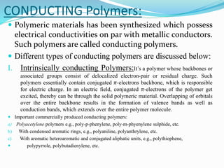 CONDUCTING Polymers:
 Polymeric materials has been synthesized which possess
electrical conductivities on par with metallic conductors.
Such polymers are called conducting polymers.
 Different types of conducting polymers are discussed below:
I. Intrinsically conducting Polymers:It’s a polymer whose backbones or
associated groups consist of delocalized electron-pair or residual charge. Such
polymers essentially contain conjugated 𝜋-electrons backbone, which is responsible
for electric charge. In an electric field, conjugated 𝜋-electrons of the polymer get
excited, thereby can be through the solid polymeric material. Overlapping of orbitals
over the entire backbone results in the formation of valence bands as well as
conduction bands, which extends over the entire polymer molecule.
 Important commercially produced conducting polymers:
a) Polyacetylene polymers e.g., poly-p-phenylene, poly-m-phyenylene sulphide, etc.
b) With condensed aromatic rings, e.g., polyaniline, polyanthrylene, etc.
c) With aromatic heteroaromatic and conjugated aliphatic units, e.g., polythiophene,
 polypyrrole, polybutadienylene, etc.
 