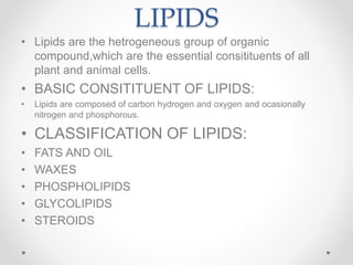 LIPIDS
• Lipids are the hetrogeneous group of organic
compound,which are the essential consitituents of all
plant and animal cells.
• BASIC CONSITITUENT OF LIPIDS:
• Lipids are composed of carbon hydrogen and oxygen and ocasionally
nitrogen and phosphorous.
• CLASSIFICATION OF LIPIDS:
• FATS AND OIL
• WAXES
• PHOSPHOLIPIDS
• GLYCOLIPIDS
• STEROIDS
 