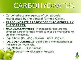 CARBOHYDRATES
 Carbohydrate are agroup of compounds
represented by the general formula CX(H2O)Y.
 CARBOHYDRATE ARE DIVIDED INTO GENERALLY
THREE PARTS:
 MONOSACCHARIDES- Monosaccharides are the
simplest carbohydrates which cannot be hydrolysed to
smaller molecules.
 Eg- Ribose (C5H10O5) , Glucose (C6H12 O6) etc
 OLIGOSACCHARIDS- yield 2 to 9 monosaccharides
molecule on hydrolysis.
 Eg- Maltose---- 2 Glucose
Sucrose---- Glucose + Fructose
 