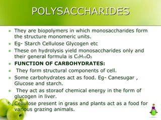 POLYSACCHARIDES
 They are biopolymers in which monosaccharides form
the structure monomeric units.
 Eg- Starch Cellulose Glycogen etc
 These on hydrolysis yield monosaccharides only and
their general formula is C6H10O5
 FUNCTION OF CARBOHYDRATES:
 They form structural components of cell.
 Some carbohydrates act as food. Eg- Canesugar ,
Glucose and starch.
 They act as storaof chemical energy in the form of
glucogen in liver.
 Cellulose present in grass and plants act as a food for
various grazing animals.
 