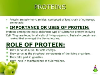PROTEINS
 Protein are polymeric amides composed of long chain of numerous
amino acid.
 IMPORTANCE OR USES OF PROTEIN:
Proteins among the most important type of substance present in living
Cell. They are found in all cells of living organism. Basically protein are
ranked first amongst the bio molecules.
ROLE OF PROTEIN:
 They serve as a fuel to yield energy.
 They serve as the structural components of the living organism.
 They take part in genetics.
 They help in maintainence of fluid valance.
 