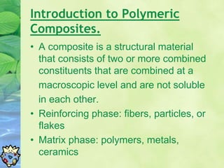 Introduction to Polymeric
Composites.
• A composite is a structural material
that consists of two or more combined
constituents that are combined at a
macroscopic level and are not soluble
in each other.
• Reinforcing phase: fibers, particles, or
flakes
• Matrix phase: polymers, metals,
ceramics
 
