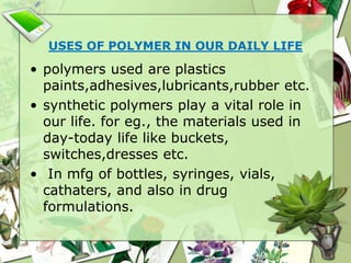 USES OF POLYMER IN OUR DAILY LIFE
• polymers used are plastics
paints,adhesives,lubricants,rubber etc.
• synthetic polymers play a vital role in
our life. for eg., the materials used in
day-today life like buckets,
switches,dresses etc.
• In mfg of bottles, syringes, vials,
cathaters, and also in drug
formulations.
 