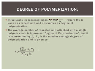 Structurally its represented as [ MU ] , where MU is
known as repeat unit and n is known as degree of
polymerization.
 The overage number of repeated unit attached with a single
polymer chain is known as “Degree of Polymerization”, and it
is represented by 𝑋 𝑛. 𝑋 𝑛 is the number average degree of
polymerization and is given by:
𝑋 𝑛=
𝑖=1
∝
𝑥 𝑖 𝑁 𝑖
𝑖=1
∝ 𝑁 𝑖
DEGREE OF POLYMERIZATION:
n
 