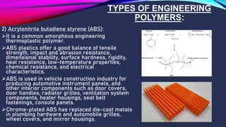 TYPES OF ENGINEERING
POLYMERS:
2) Acrylonitrile butadiene styrene (ABS):
➢It is a common amorphous engineering
thermoplastic polymer.
➢ABS plastics offer a good balance of tensile
strength, impact and abrasion resistance,
dimensional stability, surface hardness, rigidity,
heat resistance, low-temperature properties,
chemical resistance, and electrical
characteristics.
➢ABS is used in vehicle construction industry for
producing automotive instrument panels, and
other interior components such as door covers,
door handles, radiator grilles, ventilation system
components, heater housings, seat belt
fastenings, console panels.
➢Chrome-plated ABS has replaced die-cast metals
in plumbing hardware and automobile grilles,
wheel covers, and mirror housings.
 