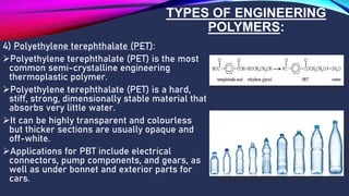 TYPES OF ENGINEERING
POLYMERS:
4) Polyethylene terephthalate (PET):
➢Polyethylene terephthalate (PET) is the most
common semi-crystalline engineering
thermoplastic polymer.
➢Polyethylene terephthalate (PET) is a hard,
stiff, strong, dimensionally stable material that
absorbs very little water.
➢It can be highly transparent and colourless
but thicker sections are usually opaque and
off-white.
➢Applications for PBT include electrical
connectors, pump components, and gears, as
well as under bonnet and exterior parts for
cars.
 