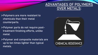 ADVANTAGES OF POLYMERS
OVER METALS:
➢Polymers are more resistant to
chemicals than their metal
counterparts.
➢Polymer parts do not require post-
treatment finishing efforts, unlike
metal.
➢Polymer and composite materials are
up to ten times lighter than typical
metals.
 
