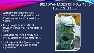 DISADVANTAGES OF POLYMERS
OVER METALS :
➢Cannot withstand very high
temperature as all plastics melt
down very soon as compared to
metals.
➢The strength to size ratio of
polymer is less while for metals is
more.
➢Cannot be machined easily and
limited speed for machining for it.
➢Heat capacity of polymer is very
less so cannot be used in heat
applications.
 