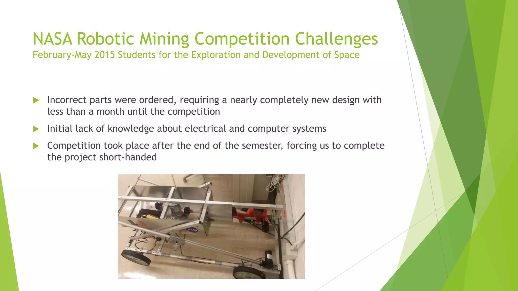 NASA Robotic Mining Competition Challenges
February-May 2015 Students for the Exploration and Development of Space
 Incorrect parts were ordered, requiring a nearly completely new design with
less than a month until the competition
 Initial lack of knowledge about electrical and computer systems
 Competition took place after the end of the semester, forcing us to complete
the project short-handed
 
