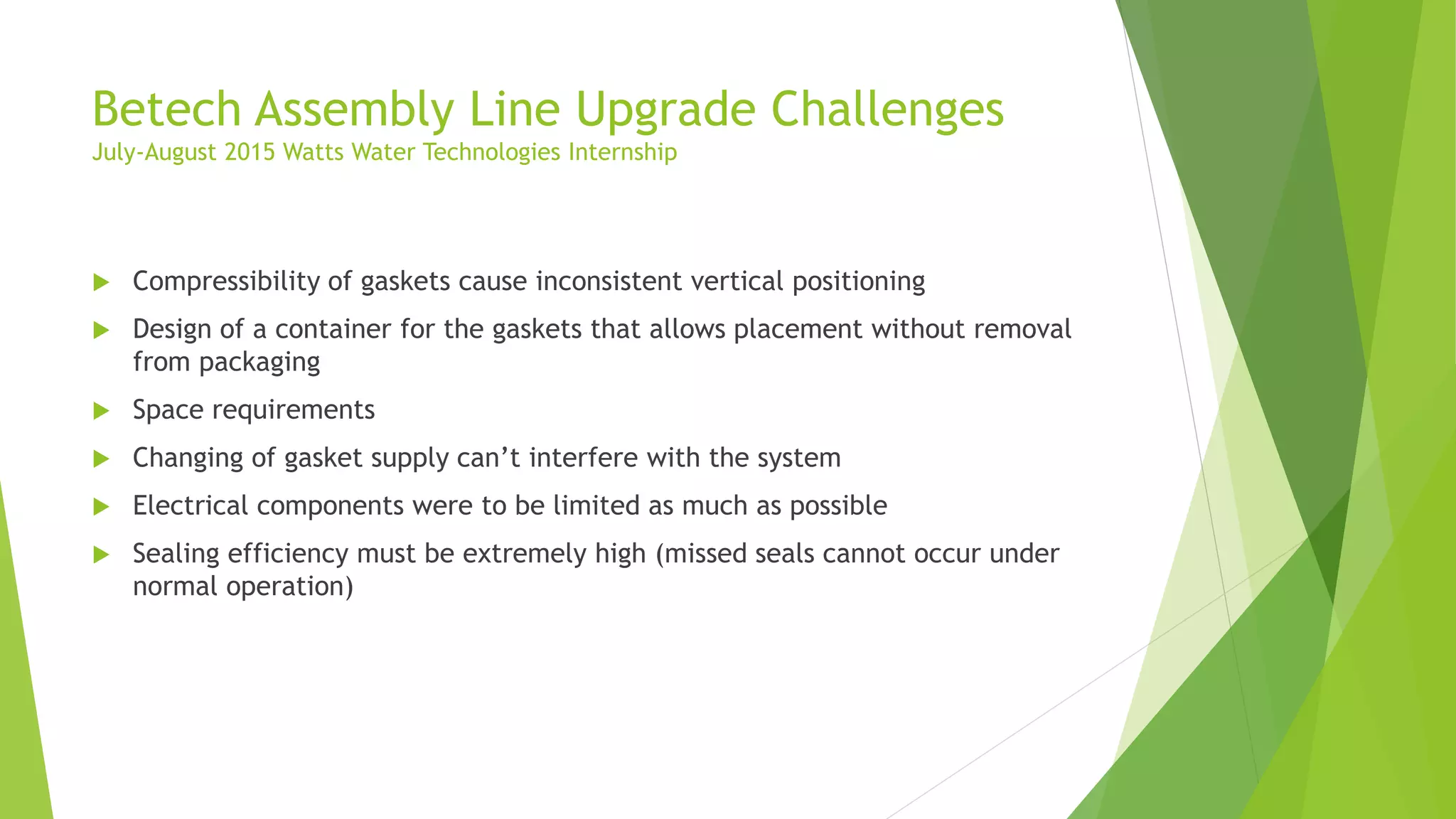 Betech Assembly Line Upgrade Challenges
July-August 2015 Watts Water Technologies Internship
 Compressibility of gaskets cause inconsistent vertical positioning
 Design of a container for the gaskets that allows placement without removal
from packaging
 Space requirements
 Changing of gasket supply can’t interfere with the system
 Electrical components were to be limited as much as possible
 Sealing efficiency must be extremely high (missed seals cannot occur under
normal operation)
 