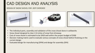 CAD DESIGN AND ANALYSIS
DESIGN OF SNOW SHOVEL FOR JEEP CHEROKEE
• The individual parts, assembly and validation of the snow shovel done in solidworks
• Snow shovel designed to clear 2-6 inches of snow from driveway
• Cost of snow shovel is estimated to be $450 well within the project budget of $500
• Decision making matrix used to evaluate various concepts of snow shovel before finalizing on the
current design
• Evaluated design for manufacturing (DFM) and design for assembly (DFA)
 