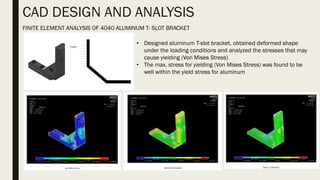 CAD DESIGN AND ANALYSIS
FINITE ELEMENT ANALYSIS OF 4040 ALUMINUM T- SLOT BRACKET
• Designed aluminum T-slot bracket, obtained deformed shape
under the loading conditions and analyzed the stresses that may
cause yielding (Von Mises Stress)
• The max. stress for yielding (Von Mises Stress) was found to be
well within the yield stress for aluminum
 