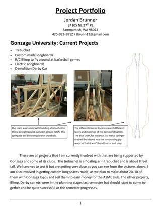 Project Portfolio
                                                   Jordan Brunner
                                                  24105 NE 27th PL
                                               Sammamish, WA 98074
                                         425-922-3812 / Jbrunn12@gmail.com

Gonzaga University: Current Projects
     Trebuchet
     Custom made longboards
     R/C Blimp to fly around at basketball games
     Electric Longboard!
     Demolition Derby Car




    Our team was tasked with building a trebuchet to    The different colored lines represent different
    throw an eight pound pumpkin at least 300ft. This   layers and materials of the deck construction.
    spring we will be testing it with snowballs.        The blue layer, for instance, is a metal springer
                                                        that will be inlayed into the surrounding ply-
                                                        wood so that it won’t bend too far and snap.



       These are all projects that I am currently involved with that are being supported by
Gonzaga and some of its clubs. The trebuchet is a floating arm trebuchet and is about 8 feet
tall. We have yet to test it but are getting very close as you can see from the pictures above. I
am also involved in getting custom longboards made, as we plan to make about 20-30 of
them with Gonzaga logos and sell them to earn money for the ASME club. The other projects,
Blimp, Derby car, etc were in the planning stages last semester but should start to come to-
gether and be quite successful as the semester progresses.



                                                            1
 