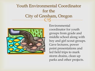 Youth Environmental Coordinator
             for the
    City of Gresham, Oregon
             
               Environmental
               coordinator for youth
               groups from grade and
               middle school along with
               boy and girl scout groups.
               Gave lectures, power
               point presentations and
               led field trips to mark
               storm drains, clean up
               parks and other projects.
 