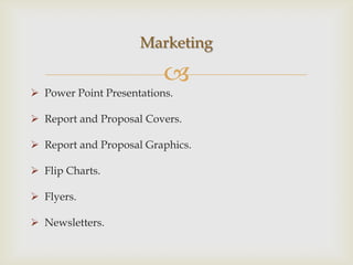Marketing

                          
 Power Point Presentations.

 Report and Proposal Covers.

 Report and Proposal Graphics.

 Flip Charts.

 Flyers.

 Newsletters.
 