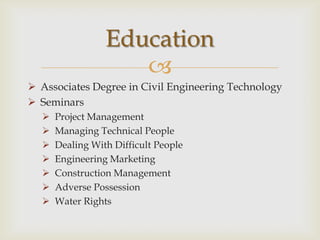 Education
                    
 Associates Degree in Civil Engineering Technology
 Seminars
     Project Management
     Managing Technical People
     Dealing With Difficult People
     Engineering Marketing
     Construction Management
     Adverse Possession
     Water Rights
 