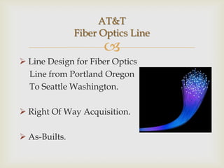 AT&T
               Fiber Optics Line
                     
 Line Design for Fiber Optics
  Line from Portland Oregon
  To Seattle Washington.

 Right Of Way Acquisition.

 As-Builts.
 
