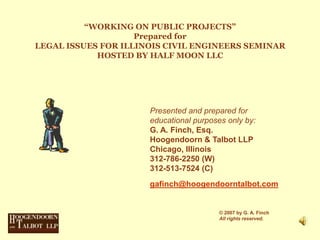 “WORKING ON PUBLIC PROJECTS”Prepared forLEGAL ISSUES FOR ILLINOIS CIVIL ENGINEERS SEMINAR HOSTED BY HALF MOON LLC Presented and prepared for educational purposes only by: G. A. Finch, Esq. Hoogendoorn & Talbot LLP Chicago, Illinois 312-786-2250 (W) 312-513-7524 (C) gafinch@hoogendoorntalbot.com © 2007 by G. A. Finch All rights reserved. 