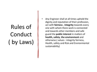 Rules of
Conduct
( by Laws)
• Any Engineer shall at all times uphold the
dignity and reputation of their profession,
act with fairness , Integrity towards every
one with whom there work is connected
and towards other members and safe
guard the public interest in matters of
health, safety, the environment and
otherwise.( values : integrity fairness,
Health, safety and Risk and Environmental
sustainability)
 