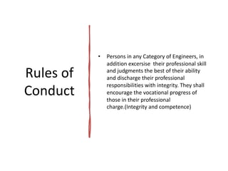 Rules of
Conduct
• Persons in any Category of Engineers, in
addition excersise their professional skill
and judgments the best of their ability
and discharge their professional
responsibilities with integrity. They shall
encourage the vocational progress of
those in their professional
charge.(Integrity and competence)
 