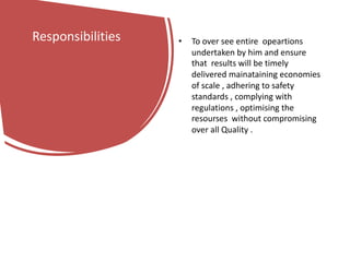 Responsibilities • To over see entire opeartions
undertaken by him and ensure
that results will be timely
delivered mainataining economies
of scale , adhering to safety
standards , complying with
regulations , optimising the
resourses without compromising
over all Quality .
 
