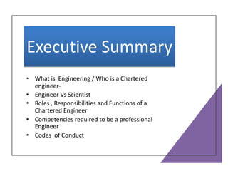 Executive Summary
• What is Engineering / Who is a Chartered
engineer-
• Engineer Vs Scientist
• Roles , Responsibilities and Functions of a
Chartered Engineer
• Competencies required to be a professional
Engineer
• Codes of Conduct
 