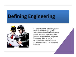 Defining Engineering
• ENGINEERING is the profession
in which a knowledge of the
mathematical and natural sciences
gained by study, experience, and
practice is applied with judgment
to develop ways to utilize
economically the materials and
forces of nature for the benefit of
mankind.
 