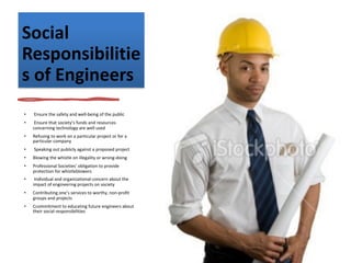 Social
Responsibilitie
s of Engineers
• Ensure the safety and well-being of the public
• Ensure that society’s funds and resources
concerning technology are well used
• Refusing to work on a particular project or for a
particular company
• Speaking out publicly against a proposed project
• Blowing the whistle on illegality or wrong-doing
• Professional Societies’ obligation to provide
protection for whistleblowers
• Individual and organizational concern about the
impact of engineering projects on society
• Contributing one’s services to worthy, non-profit
groups and projects
• Ccommitment to educating future engineers about
their social responsibilities
 