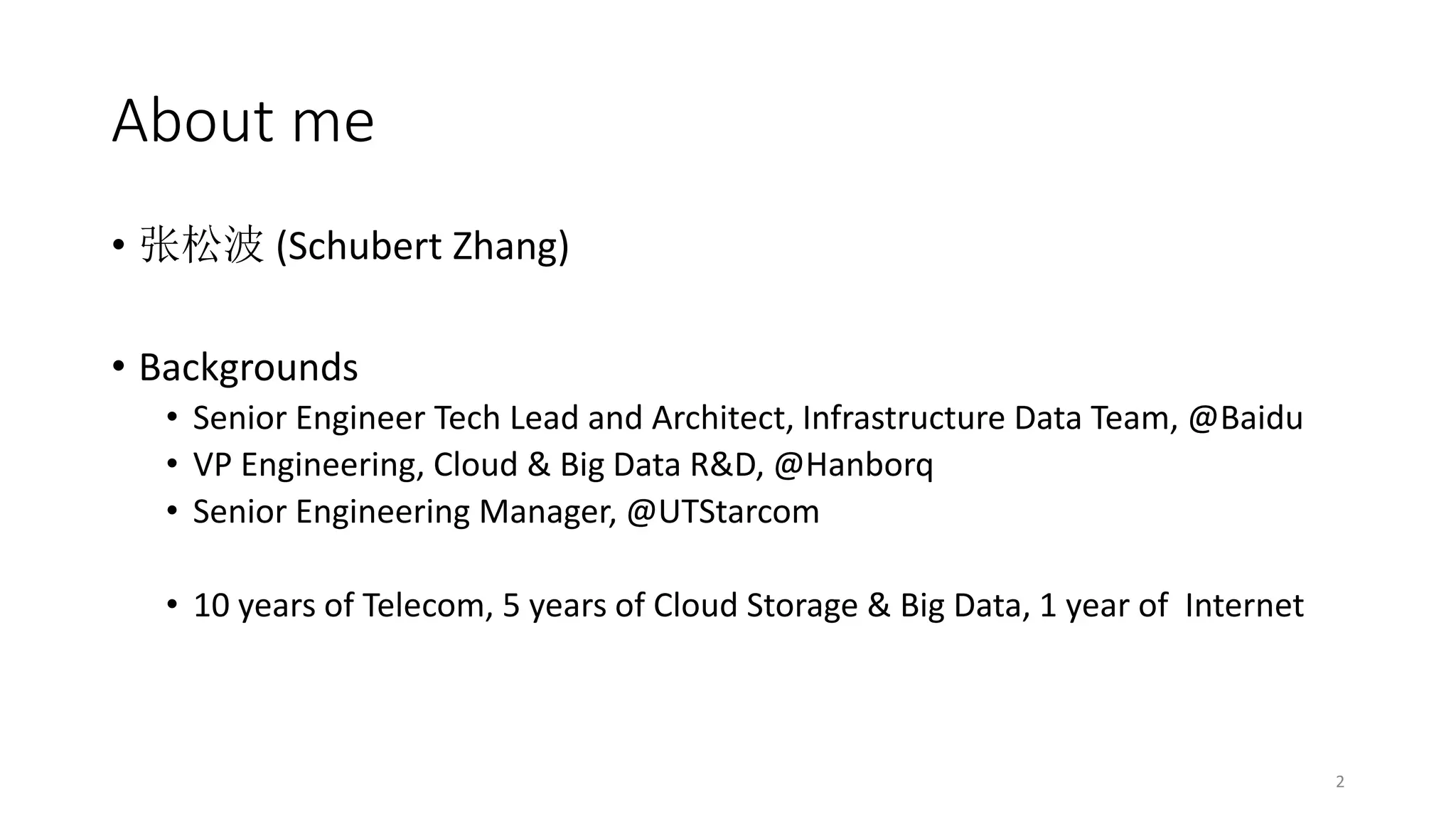 About me
• 张松波 (Schubert Zhang)
• Backgrounds
• Senior Engineer Tech Lead and Architect, Infrastructure Data Team, @Baidu
• VP Engineering, Cloud & Big Data R&D, @Hanborq
• Senior Engineering Manager, @UTStarcom
• 10 years of Telecom, 5 years of Cloud Storage & Big Data, 1 year of Internet

2

 