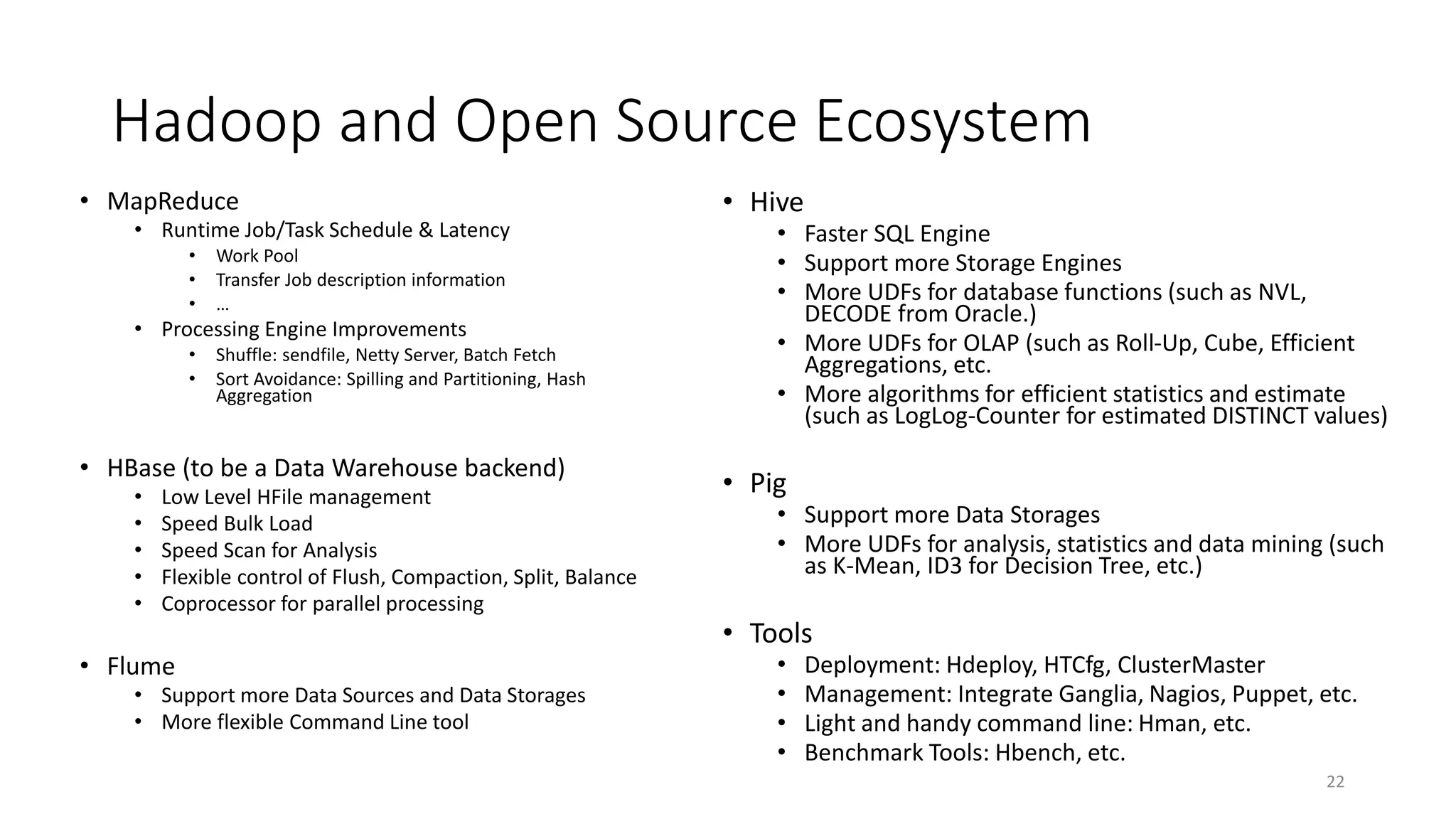 Hadoop and Open Source Ecosystem
• MapReduce
• Runtime Job/Task Schedule & Latency
•
•
•

Work Pool
Transfer Job description information
…

• Processing Engine Improvements
•
•

Shuffle: sendfile, Netty Server, Batch Fetch
Sort Avoidance: Spilling and Partitioning, Hash
Aggregation

• HBase (to be a Data Warehouse backend)
•
•
•
•
•

Low Level HFile management
Speed Bulk Load
Speed Scan for Analysis
Flexible control of Flush, Compaction, Split, Balance
Coprocessor for parallel processing

• Flume
• Support more Data Sources and Data Storages
• More flexible Command Line tool

• Hive

• Faster SQL Engine
• Support more Storage Engines
• More UDFs for database functions (such as NVL,
DECODE from Oracle.)
• More UDFs for OLAP (such as Roll-Up, Cube, Efficient
Aggregations, etc.
• More algorithms for efficient statistics and estimate
(such as LogLog-Counter for estimated DISTINCT values)

• Pig

• Support more Data Storages
• More UDFs for analysis, statistics and data mining (such
as K-Mean, ID3 for Decision Tree, etc.)

• Tools
•
•
•
•

Deployment: Hdeploy, HTCfg, ClusterMaster
Management: Integrate Ganglia, Nagios, Puppet, etc.
Light and handy command line: Hman, etc.
Benchmark Tools: Hbench, etc.
22

 