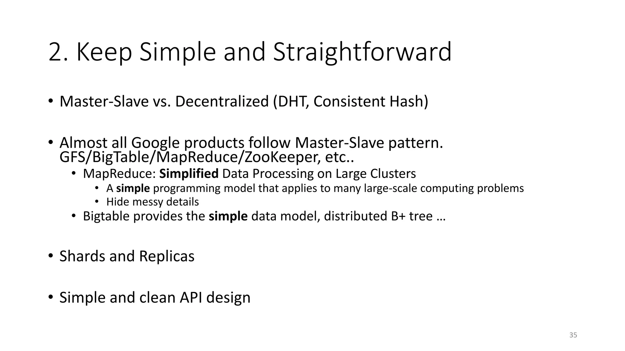 2. Keep Simple and Straightforward
• Master-Slave vs. Decentralized (DHT, Consistent Hash)
• Almost all Google products follow Master-Slave pattern.
GFS/BigTable/MapReduce/ZooKeeper, etc..
• MapReduce: Simplified Data Processing on Large Clusters

• A simple programming model that applies to many large-scale computing problems
• Hide messy details

• Bigtable provides the simple data model, distributed B+ tree …

• Shards and Replicas

• Simple and clean API design
35

 