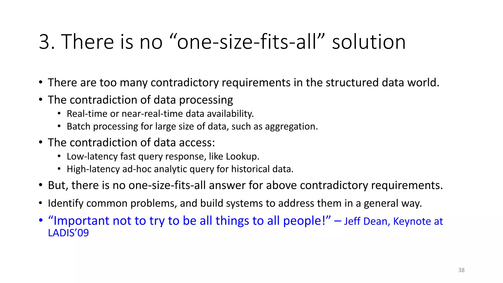 3. There is no “one-size-fits-all” solution
• There are too many contradictory requirements in the structured data world.
• The contradiction of data processing
• Real-time or near-real-time data availability.
• Batch processing for large size of data, such as aggregation.

• The contradiction of data access:
• Low-latency fast query response, like Lookup.
• High-latency ad-hoc analytic query for historical data.

• But, there is no one-size-fits-all answer for above contradictory requirements.
• Identify common problems, and build systems to address them in a general way.

• “Important not to try to be all things to all people!” – Jeff Dean, Keynote at
LADIS’09

38

 
