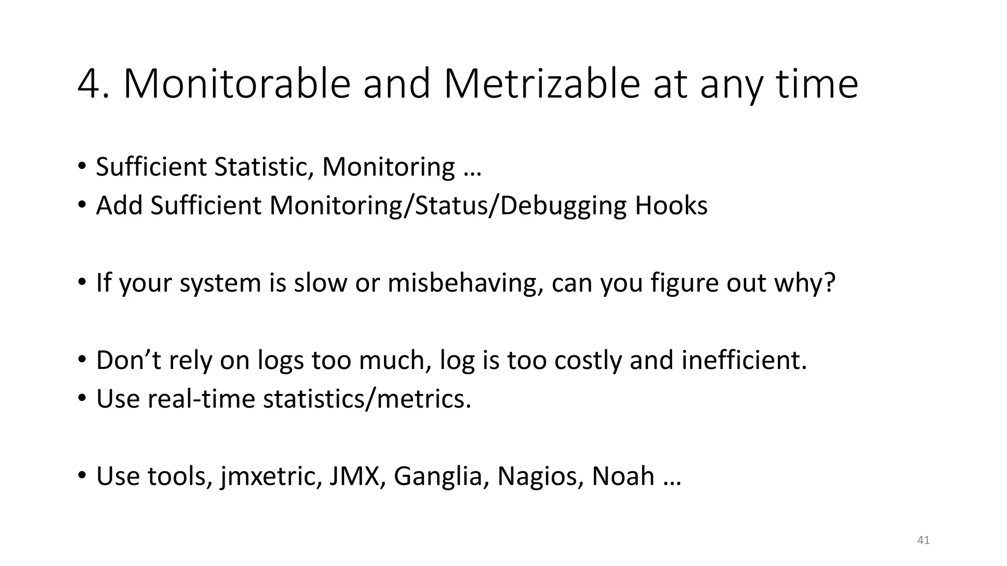 4. Monitorable and Metrizable at any time
• Sufficient Statistic, Monitoring …
• Add Sufficient Monitoring/Status/Debugging Hooks
• If your system is slow or misbehaving, can you figure out why?
• Don’t rely on logs too much, log is too costly and inefficient.
• Use real-time statistics/metrics.
• Use tools, jmxetric, JMX, Ganglia, Nagios, Noah …
41

 