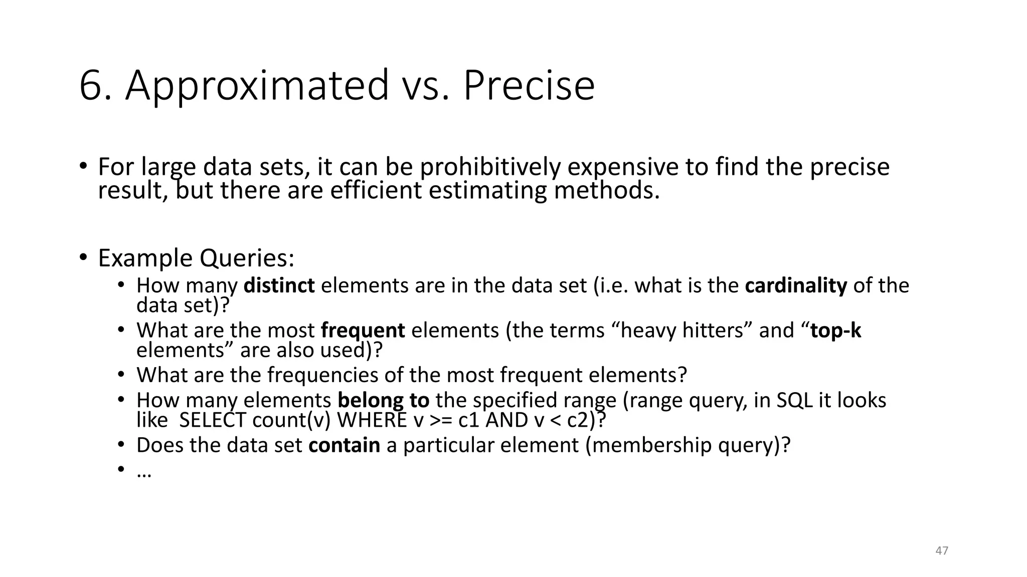 6. Approximated vs. Precise
• For large data sets, it can be prohibitively expensive to find the precise
result, but there are efficient estimating methods.
• Example Queries:

• How many distinct elements are in the data set (i.e. what is the cardinality of the
data set)?
• What are the most frequent elements (the terms “heavy hitters” and “top-k
elements” are also used)?
• What are the frequencies of the most frequent elements?
• How many elements belong to the specified range (range query, in SQL it looks
like SELECT count(v) WHERE v >= c1 AND v < c2)?
• Does the data set contain a particular element (membership query)?
• …

47

 