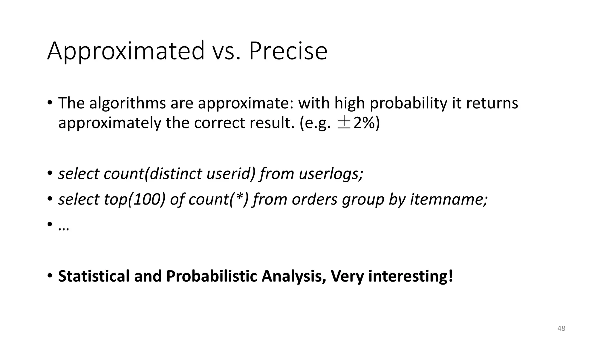 Approximated vs. Precise
• The algorithms are approximate: with high probability it returns
approximately the correct result. (e.g. ±2%)
• select count(distinct userid) from userlogs;
• select top(100) of count(*) from orders group by itemname;
•…
• Statistical and Probabilistic Analysis, Very interesting!
48

 