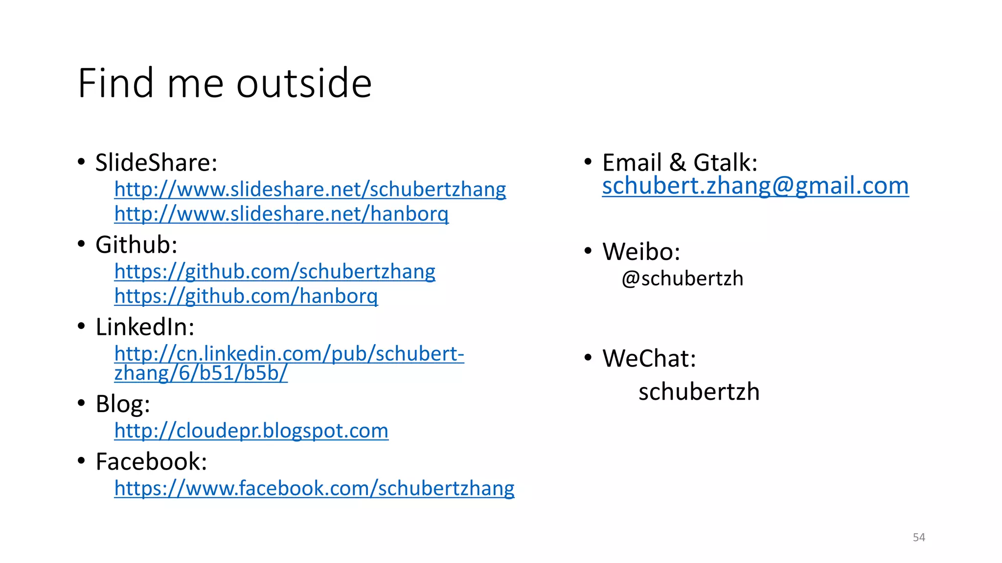 Find me outside
• SlideShare:
http://www.slideshare.net/schubertzhang
http://www.slideshare.net/hanborq

• Github:
https://github.com/schubertzhang
https://github.com/hanborq

• Email & Gtalk:
schubert.zhang@gmail.com
• Weibo:
@schubertzh

• LinkedIn:
http://cn.linkedin.com/pub/schubertzhang/6/b51/b5b/

• Blog:

• WeChat:
schubertzh

http://cloudepr.blogspot.com

• Facebook:
https://www.facebook.com/schubertzhang
54

 