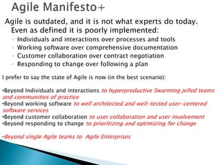 Agile Manifesto+Agile is outdated, and it is not what experts do today.  Even as defined it is poorly implemented:  Individuals and interactions over processes and toolsWorking software over comprehensive documentationCustomer collaboration over contract negotiationResponding to change over following a planI prefer to say the state of Agile is now (in the best scenario):Beyond Individuals and interactions to hyperproductive Swarming jelled teams and communities of practice