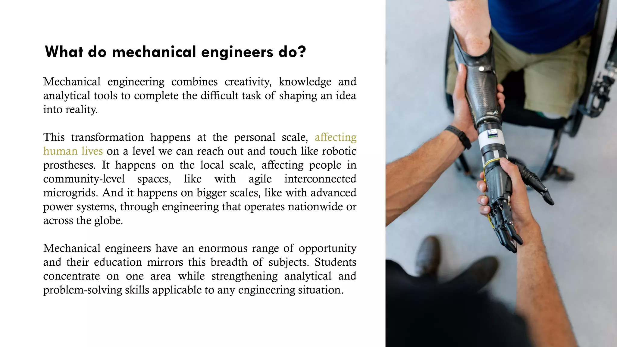 What do mechanical engineers do?
Mechanical engineering combines creativity, knowledge and
analytical tools to complete the difficult task of shaping an idea
into reality.
This transformation happens at the personal scale, affecting
human lives on a level we can reach out and touch like robotic
prostheses. It happens on the local scale, affecting people in
community-level spaces, like with agile interconnected
microgrids. And it happens on bigger scales, like with advanced
power systems, through engineering that operates nationwide or
across the globe.
Mechanical engineers have an enormous range of opportunity
and their education mirrors this breadth of subjects. Students
concentrate on one area while strengthening analytical and
problem-solving skills applicable to any engineering situation.
 